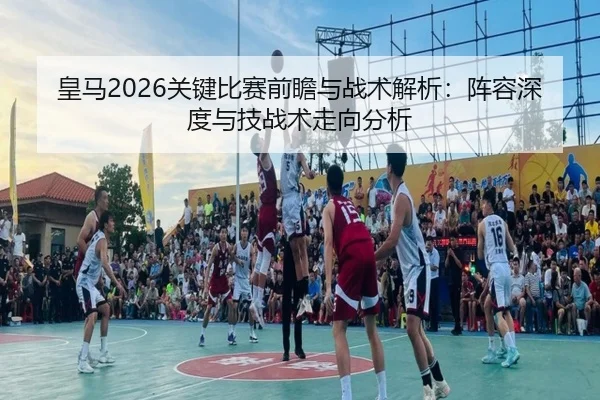 皇马2026关键比赛前瞻与战术解析：阵容深度与技战术走向分析