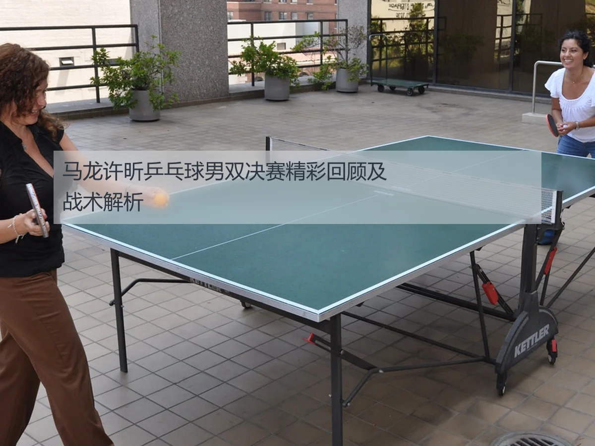 马龙许昕乒乓球男双决赛精彩回顾及战术解析