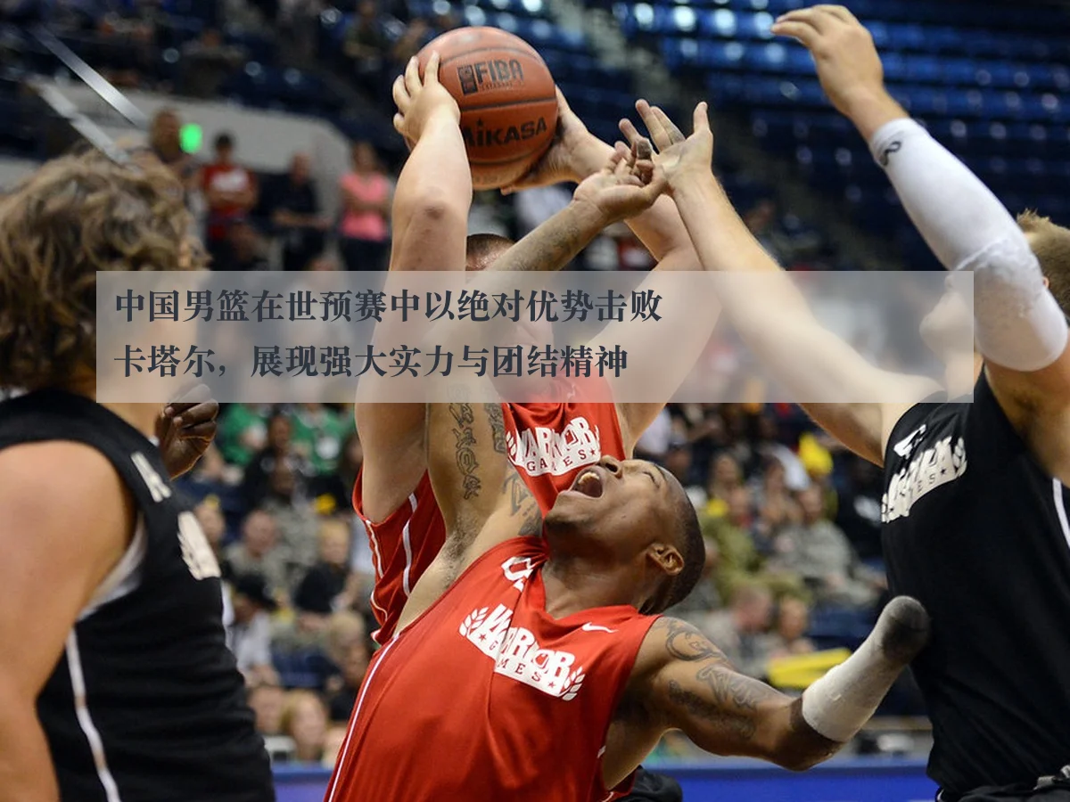 中国男篮在世预赛中以绝对优势击败卡塔尔,展现强大实力与团结精神
